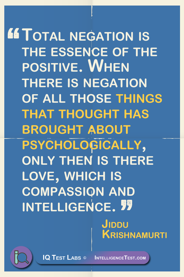 Total negation is the essence of the positive. When there is negation of all those things that thought has brought about psychologically, only then is there love, which is compassion and intelligence.